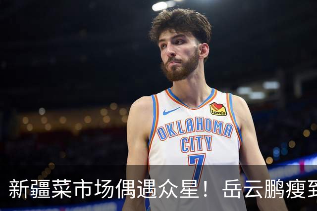 新疆菜市场偶遇众星！岳云鹏瘦到认不出，新综阵容太绝了